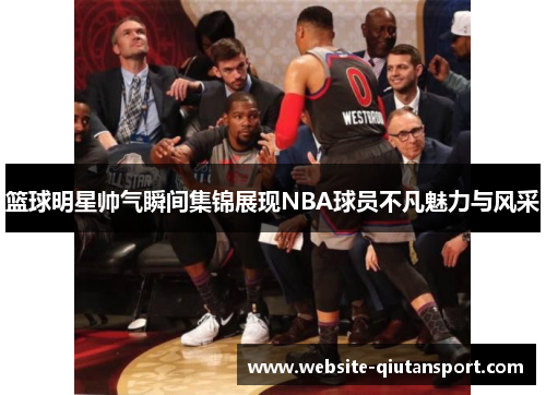 篮球明星帅气瞬间集锦展现NBA球员不凡魅力与风采